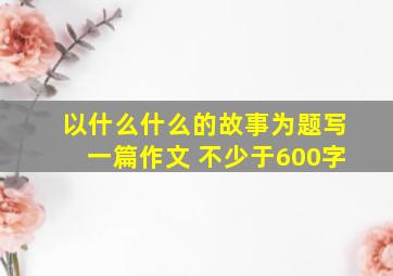 以什么什么的故事为题写一篇作文 不少于600字